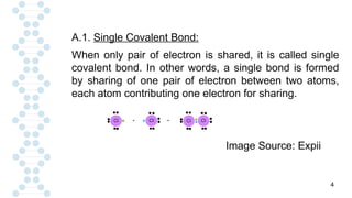 4
A.1. Single Covalent Bond:
When only pair of electron is shared, it is called single
covalent bond. In other words, a single bond is formed
by sharing of one pair of electron between two atoms,
each atom contributing one electron for sharing.
Image Source: Expii
 