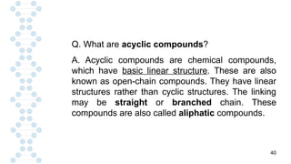 40
Q. What are acyclic compounds?
A. Acyclic compounds are chemical compounds,
which have basic linear structure. These are also
known as open-chain compounds. They have linear
structures rather than cyclic structures. The linking
may be straight or branched chain. These
compounds are also called aliphatic compounds.
 