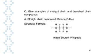41
Q. Give examples of straight chain and branched chain
compounds.
A. Straight chain compound: Butane(C4H10)
Structural Formula:
Image Source: Wikipedia
 