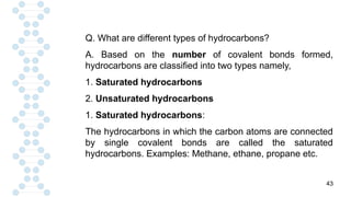 43
Q. What are different types of hydrocarbons?
A. Based on the number of covalent bonds formed,
hydrocarbons are classified into two types namely,
1. Saturated hydrocarbons
2. Unsaturated hydrocarbons
1. Saturated hydrocarbons:
The hydrocarbons in which the carbon atoms are connected
by single covalent bonds are called the saturated
hydrocarbons. Examples: Methane, ethane, propane etc.
 