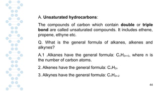 44
A. Unsaturated hydrocarbons:
The compounds of carbon which contain double or triple
bond are called unsaturated compounds. It includes ethene,
propene, ethyne etc.
Q. What is the general formula of alkanes, alkenes and
alkynes?
A.1 .Alkanes have the general formula: CnH2n+2, where n is
the number of carbon atoms.
2. Alkenes have the general formula: CnH2n
3. Alkynes have the general formula: CnH2n-2
 