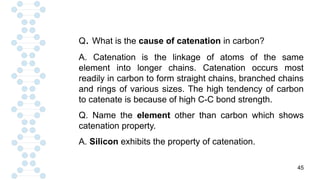 45
Q. What is the cause of catenation in carbon?
A. Catenation is the linkage of atoms of the same
element into longer chains. Catenation occurs most
readily in carbon to form straight chains, branched chains
and rings of various sizes. The high tendency of carbon
to catenate is because of high C-C bond strength.
Q. Name the element other than carbon which shows
catenation property.
A. Silicon exhibits the property of catenation.
 