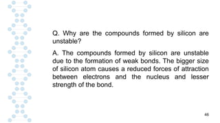 46
Q. Why are the compounds formed by silicon are
unstable?
A. The compounds formed by silicon are unstable
due to the formation of weak bonds. The bigger size
of silicon atom causes a reduced forces of attraction
between electrons and the nucleus and lesser
strength of the bond.
 