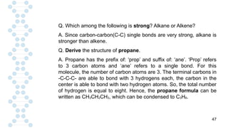 47
Q. Which among the following is strong? Alkane or Alkene?
A. Since carbon-carbon(C-C) single bonds are very strong, alkane is
stronger than alkene.
Q. Derive the structure of propane.
A. Propane has the prefix of: ‘prop’ and suffix of: ‘ane’. ‘Prop’ refers
to 3 carbon atoms and ‘ane’ refers to a single bond. For this
molecule, the number of carbon atoms are 3. The terminal carbons in
-C-C-C- are able to bond with 3 hydrogens each, the carbon in the
center is able to bond with two hydrogen atoms. So, the total number
of hydrogen is equal to eight. Hence, the propane formula can be
written as CH3CH2CH3, which can be condensed to C3H8.
 