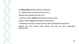 48
Q. Differentiate between alkenes and alkynes.
A.1. Alkenes have a general formula of CnH2n.
Alkynes have a general formula CnH2n-2.
2. Alkenes contain double bonds between carbon atoms.
Alkynes contain triple bond between carbon atoms.
3. Alkenes are reactive in nature and are called unsaturated hydrocarbons.
Alkynes are more reactive than alkenes and they are also unsaturated
hydrocarbons.
 