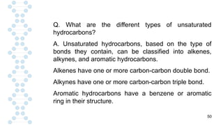 50
Q. What are the different types of unsaturated
hydrocarbons?
A. Unsaturated hydrocarbons, based on the type of
bonds they contain, can be classified into alkenes,
alkynes, and aromatic hydrocarbons.
Alkenes have one or more carbon-carbon double bond.
Alkynes have one or more carbon-carbon triple bond.
Aromatic hydrocarbons have a benzene or aromatic
ring in their structure.
 