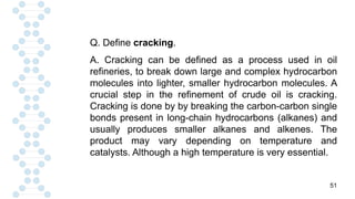 51
Q. Define cracking.
A. Cracking can be defined as a process used in oil
refineries, to break down large and complex hydrocarbon
molecules into lighter, smaller hydrocarbon molecules. A
crucial step in the refinement of crude oil is cracking.
Cracking is done by by breaking the carbon-carbon single
bonds present in long-chain hydrocarbons (alkanes) and
usually produces smaller alkanes and alkenes. The
product may vary depending on temperature and
catalysts. Although a high temperature is very essential.
 
