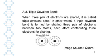 6
A.3. Triple Covalent Bond:
When three pair of electrons are shared, it is called
triple covalent bond. In other words, a triple covalent
bond is formed by sharing three pair of electrons
between two atoms, each atom contributing three
electrons for sharing.
Image Source : Quora
 
