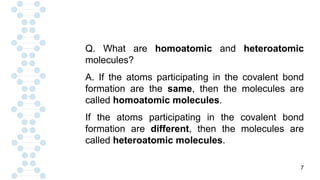 7
Q. What are homoatomic and heteroatomic
molecules?
A. If the atoms participating in the covalent bond
formation are the same, then the molecules are
called homoatomic molecules.
If the atoms participating in the covalent bond
formation are different, then the molecules are
called heteroatomic molecules.
 