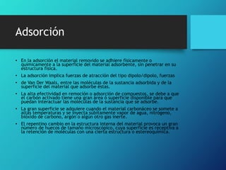 Adsorción
• En la adsorción el material removido se adhiere físicamente o
químicamente a la superficie del material adsorbente, sin penetrar en su
estructura física.
• La adsorción implica fuerzas de atracción del tipo dipolo/dipolo, fuerzas
• de Van Der Waals, entre las moléculas de la sustancia adsorbida y de la
superficie del material que adsorbe éstas.
• La alta efectividad en remoción o adsorción de compuestos, se debe a que
el carbón activado tiene una gran área ó superficie disponible para que
puedan interactuar las moléculas de la sustancia que se adsorbe.
• La gran superficie se adquiere cuando el material carbonáceo se somete a
altas temperaturas y se inyecta súbitamente vapor de agua, nitrógeno,
bióxido de carbono, argón o algún otro gas inerte.
• El repentino cambio en la estructura interna del material provoca un gran
número de huecos de tamaño microscópico, cuya superficie es receptiva a
la retención de moléculas con una cierta estructura o estereoquímica.
 