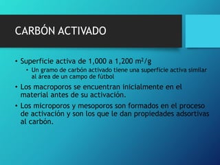 • Superficie activa de 1,000 a 1,200 m2/g
• Un gramo de carbón activado tiene una superficie activa similar
al área de un campo de fútbol
• Los macroporos se encuentran inicialmente en el
material antes de su activación.
• Los microporos y mesoporos son formados en el proceso
de activación y son los que le dan propiedades adsortivas
al carbón.
CARBÓN ACTIVADO
 