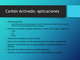 Carbón Activado: aplicaciones
• Afinidad específica
• hasta 60 gramos de contaminante por cada 100 gramos de carbón activado para la
remoción de contaminantes del aire y del agua.
• Remoción en líquidos y bebidas (refrescos, cerveza, vinos, jugos, vinagre, etc)
• Color
• olor
• Sabor
• Clarificación de jarabes y azúcar refinada
• Mejorar las propiedades de diferentes líquidos en la industria de alimentos.
• Remoción de contaminantes en aguas potables y residuales tratadas y no
tratadas.
• Remoción de contaminantes en emisiones gaseosas.
• Filtración y acondicionamiento de aire en lugares públicos y cerrados.
 