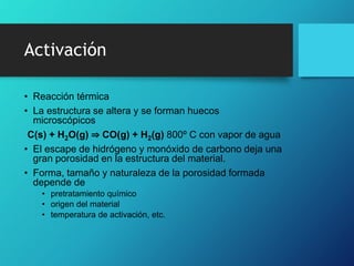 Activación
• Reacción térmica
• La estructura se altera y se forman huecos
microscópicos
C(s) + H2O(g) ⇒ CO(g) + H2(g) 800º C con vapor de agua
• El escape de hidrógeno y monóxido de carbono deja una
gran porosidad en la estructura del material.
• Forma, tamaño y naturaleza de la porosidad formada
depende de
• pretratamiento químico
• origen del material
• temperatura de activación, etc.
 