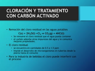 CLORACIÓN Y TRATAMIENTO
CON CARBÓN ACTIVADO
• Remoción del cloro residual en las aguas potables
C(s) + 2H2O(l) +Cl2 ⇒ CO2(g) + 4HCl(l)
• Se remueve el cloro residual que el agua pueda contener
• el carbón adsorbe otras impurezas del agua y le comunica
mejores propiedades.
• El cloro residual
• se encuentra en cantidades de 0.5 a 1.5 ppm
• Impide el desarrollo de microorganismos en tuberías desde la
planta hasta el consumo
• Para la industria de bebidas el cloro puede interferir con
el proceso
 