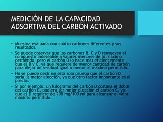MEDICIÓN DE LA CAPACIDAD
ADSORTIVA DEL CARBÓN ACTIVADO
• Muestra evaluada con cuatro carbones diferentes y sus
resultados.
• Se puede observar que los carbones B, C y D remueven el
compuesto indeseable a valores menores de lo máximo
permitido, pero el carbón D lo hace mas eficientemente
que el B y C, ya que requiere de menor cantidad de carbón
para dejar un residual igual o menor al máximo permitido.
• No se puede decir en esta sola prueba que el carbón D
sería la mejor elección, ya que otro factor importante es el
precio.
• Si por ejemplo: un kilogramo del carbón D costara el doble
del carbón C, pudiera ser mejor elección el carbón C, ya
que el D requiere de 200 mg/100 ml para alcanzar el valor
máximo permitido.
 
