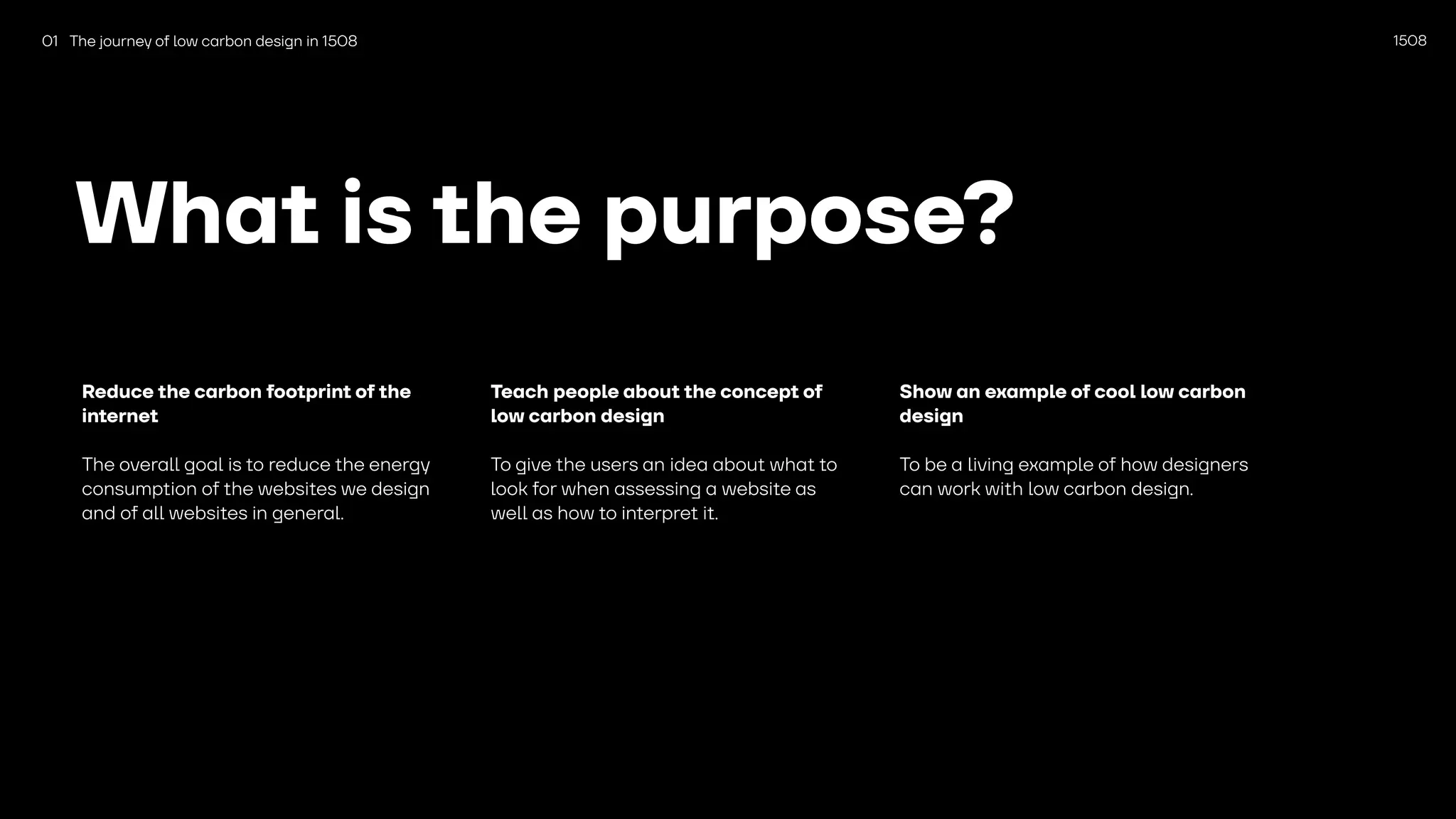 1508
What is the purpose?
Reduce the carbon footprint of the
internet
The overall goal is to reduce the energy
consumption of the websites we design
and of all websites in general.
Teach people about the concept of
low carbon design
To give the users an idea about what to
look for when assessing a website as
well as how to interpret it.
Show an example of cool low carbon
design
To be a living example of how designers
can work with low carbon design.
01 The journey of low carbon design in 1508
 