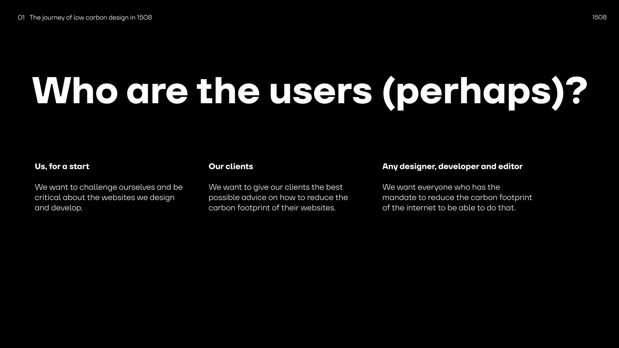 1508
Who are the users (perhaps)?
Us, for a start
We want to challenge ourselves and be
critical about the websites we design
and develop.
Our clients
We want to give our clients the best
possible advice on how to reduce the
carbon footprint of their websites.
Any designer, developer and editor
We want everyone who has the
mandate to reduce the carbon footprint
of the internet to be able to do that.
01 The journey of low carbon design in 1508
 