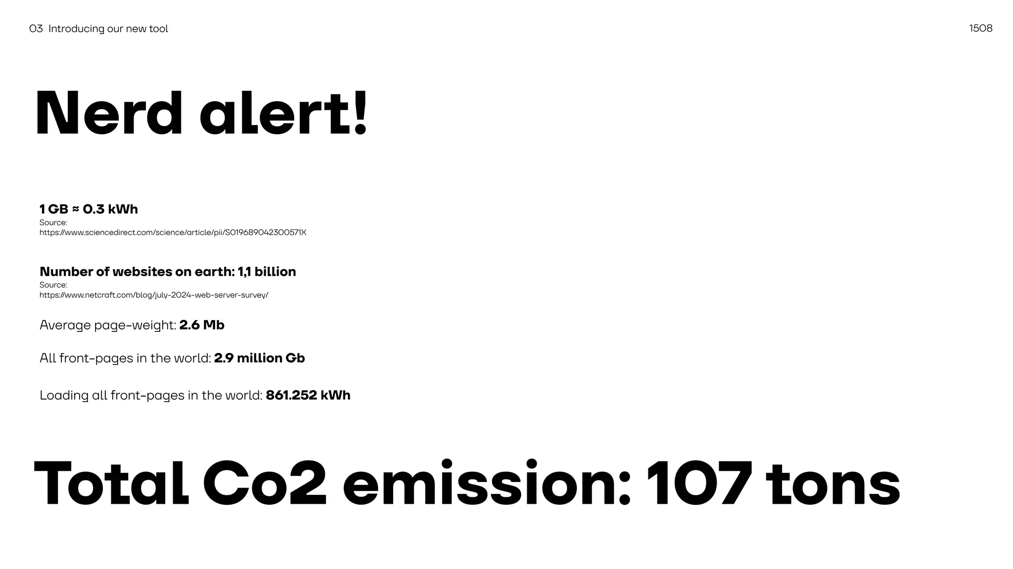 1508
03 Introducing our new tool
Nerd alert!
1 GB ≈ 0.3 kWh
Source:
https://www.sciencedirect.com/science/article/pii/S019689042300571X
Number of websites on earth: 1,1 billion
Source:
https://www.netcra
ft
.com/blog/july-2024-web-server-survey/
Average page-weight: 2.6 Mb
All front-pages in the world: 2.9 million Gb
Loading all front-pages in the world: 861.252 kWh
Total Co2 emission: 107 tons
 