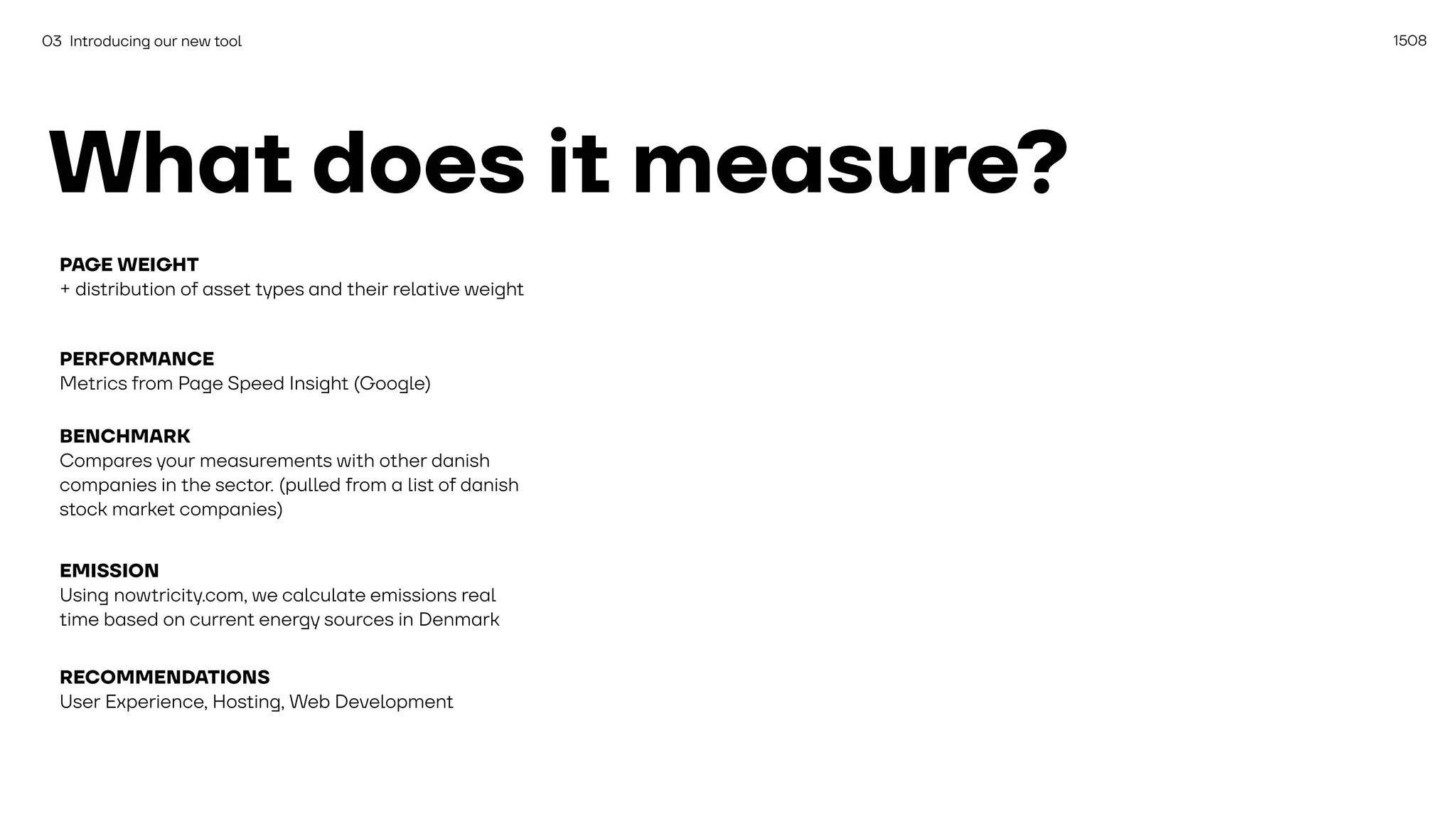 1508
03 Introducing our new tool
What does it measure?
PAGE WEIGHT
+ distribution of asset types and their relative weight
PERFORMANCE
Metrics from Page Speed Insight (Google)
BENCHMARK
Compares your measurements with other danish
companies in the sector. (pulled from a list of danish
stock market companies)
EMISSION
Using nowtricity.com, we calculate emissions real
time based on current energy sources in Denmark
RECOMMENDATIONS
User Experience, Hosting, Web Development
 