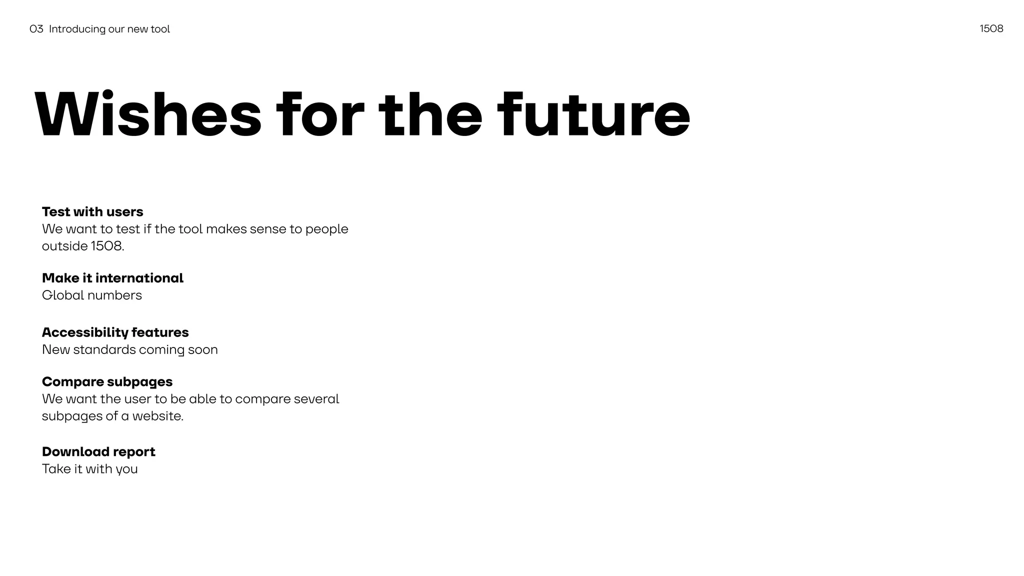 1508
03 Introducing our new tool
Wishes for the future
Test with users
We want to test if the tool makes sense to people
outside 1508.
Make it international
Global numbers
Accessibility features
New standards coming soon
Compare subpages
We want the user to be able to compare several
subpages of a website.
Download report
Take it with you
 