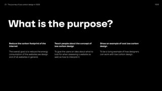 1508
What is the purpose?
Reduce the carbon footprint of the
internet
The overall goal is to reduce the energy
consumption of the websites we design
and of all websites in general.
Teach people about the concept of
low carbon design
To give the users an idea about what to
look for when assessing a website as
well as how to interpret it.
Show an example of cool low carbon
design
To be a living example of how designers
can work with low carbon design.
01 The journey of low carbon design in 1508
 