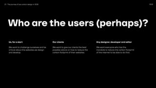 1508
Who are the users (perhaps)?
Us, for a start
We want to challenge ourselves and be
critical about the websites we design
and develop.
Our clients
We want to give our clients the best
possible advice on how to reduce the
carbon footprint of their websites.
Any designer, developer and editor
We want everyone who has the
mandate to reduce the carbon footprint
of the internet to be able to do that.
01 The journey of low carbon design in 1508
 