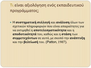 Τι είναι αξιολόγηση ενός εκπαιδευτικού
προγράμματος;
 H συστηματική συλλογή και ανάλυση όλων των
σχετικών πληροφοριών που είναι απαραίτητες για
να εκτιμηθεί η αποτελεσματικότητα και η
αποδοτικότητά του, καθώς και η στάση των
συμμετεχόντων σε αυτό, με σκοπό την ανάπτυξη
και την βελτίωσή του. (Patton, 1987).
 