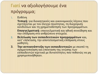 Γιατί να αξιολογήσουμε ένα
πρόγραμμα;
1. Ευθύνη
Τυπική: για διοικητικούς και οικονομικούς λόγους που
σχετίζονται με τον έλεγχο ποιότητας, τη διαχείριση
κονδυλίων και τη χρηματοδότηση των προγραμμάτων.
Επαγγελματική: επαγγελματική και ηθική συνείδηση και
την επίδραση στο ανθρώπινο στοιχείο.
2. Βελτίωση των εκπαιδευτικών προγραμμάτων και,
κατ’ επέκταση, την αποτελεσματική επίδραση στους
μαθητές.
3. Την αυτοανάπτυξη των εκπαιδευτικών με σκοπό τη
σχηματοποίηση και επέκταση της γνώσης των
εκπαιδευτών σχετικά με δυνατότητες που πιθανώς να μη
χρησιμοποιήθηκαν.
 