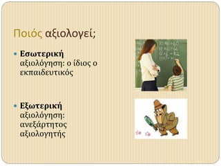 Ποιός αξιολογεί;
 Εσωτερική
αξιολόγηση: ο ίδιος ο
εκπαιδευτικός
 Εξωτερική
αξιολόγηση:
ανεξάρτητος
αξιολογητής
 