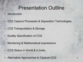 2
Presentation Outline
• Introduction
• CO2 Capture Processes & Separation Technologies
• CO2 Transportation & Storage
• Quality Specification of CO2
• Monitoring & Mathematical expressions
• CCS Status in World & in India
• Alternative Approaches to Capture CO2
 