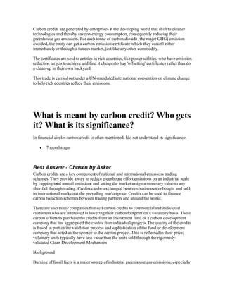 Carbon credits are generated by enterprises i the developing world that shift to cleaner
                                            n
technologies and thereby save on energy consumption, consequently reducing their
greenhouse gas emissions. For each tonne of carbon dioxide (the major GHG) emission
avoided, the entity can get a carbon emission certificate which they cansell either
immediately or through a futures market, just like any other commodity.

The certificates are sold to entities in rich countries, like power utilities, who have emission
reduction targets to achieve and find it cheaper to buy 'offsetting' certificates rather than do
a clean-up in their own backyard.

This trade is carried out under a UN-mandated international convention on climate change
to help rich countries reduce their emissions.




What is meant by carbon credit? Who gets
it? What is its significance?
In financial circles carbon credit is often mentioned. Ido not understand its significance.

       7 months ago



Best Answer - Chosen by Asker
Carbon credits are a key component of national and international emissions trading
schemes. They provide a way to reduce greenhouse effect emissions on an industrial scale
by capping total annual emissions and letting the market assign a monetary value to any
shortfall through trading. Credits can be exchanged between businesses or bought and sold
in international markets at the prevailing market price. Credits can be used to finance
carbon reduction schemes between trading partners and around the world.

There are also many companies that sell carbon credits to commercial and individual
customers who are interested in lowering their carbon footprint on a voluntary basis. These
carbon offsetters purchase the credits from an investment fund or a carbon development
company that has aggregated the credits from individual projects. The quality of the credits
is based in part on the validation process and sophistication of the fund or development
company that acted as the sponsor to the carbon project. This is reflected in their price;
voluntary units typically have less value than the units sold through the rigorously-
validated Clean Development Mechanism

Background

Burning of fossil fuels is a major source of industrial greenhouse gas emissions, especially
 