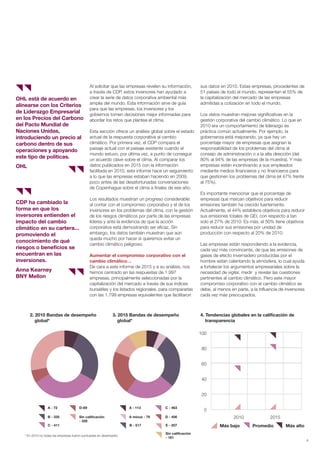 Al solicitar que las empresas revelen su información,
a través de CDP, estos inversores han ayudado a
crear la serie de datos corporativa ambiental más
amplia del mundo. Esta información sirve de guía
para que las empresas, los inversores y los
gobiernos tomen decisiones mejor informadas para
abordar los retos que plantea el clima.
Esta sección ofrece un análisis global sobre el estado
actual de la respuesta corporativa al cambio
climático. Por primera vez, el CDP compara el
paisaje actual con el paisaje existente cuando el
mundo estuvo, por última vez, a punto de conseguir
un acuerdo clave sobre el clima. Al comparar los
datos publicados en 2015 con la información
facilitada en 2010, este informe hace un seguimiento
a lo que las empresas estaban haciendo en 2009,
poco antes de las desafortunadas conversaciones
de Copenhague sobre el clima a finales de ese año.
Los resultados muestran un progreso considerable:
al contar con el compromiso corporativo y el de los
inversores en los problemas del clima, con la gestión
de los riesgos climáticos por parte de las empresas
líderes y ante la evidencia de que la acción
corporativa está demostrando ser eficaz. Sin
embargo, los datos también muestran que aún
queda mucho por hacer si queremos evitar un
cambio climático peligroso.
Aumentar el compromiso corporativo con el
cambio climático…
De cara a este informe de 2015 y a su análisis, nos
hemos centrado en las respuestas de 1.997
empresas, principalmente seleccionadas por la
capitalización del mercado a través de sus índices
bursátiles y los listados regionales, para compararlas
con las 1.799 empresas equivalentes que facilitaron
sus datos en 2010. Estas empresas, procedentes de
51 países de todo el mundo, representan el 55% de
la capitalización del mercado de las empresas
admitidas a cotización en todo el mundo.
Los datos muestran mejoras significativas en la
gestión corporativa del cambio climático. Lo que en
2010 era un comportamiento de liderazgo es
práctica común actualmente. Por ejemplo, la
gobernanza está mejorando, ya que hay un
porcentaje mayor de empresas que asignan la
responsabilidad de los problemas del clima al
consejo de administración o a la alta dirección (del
80% al 94% de las empresas de la muestra). Y más
empresas están incentivando a sus empleados
mediante medios financieros y no financieros para
que gestionen los problemas del clima (el 47% frente
al 75%).
Es importante mencionar que el porcentaje de
empresas que marcan objetivos para reducir
emisiones también ha crecido fuertemente.
Actualmente, el 44% establece objetivos para reducir
sus emisiones totales de GEI, con respecto a tan
solo el 27% de 2010. Es más, el 50% tiene objetivos
para reducir sus emisiones por unidad de
producción con respecto al 20% de 2010.
Las empresas están respondiendo a la evidencia,
cada vez más convincente, de que las emisiones de
gases de efecto invernadero producidas por el
hombre están calentando la atmósfera, lo cual ayuda
a fortalecer los argumentos empresariales sobre la
necesidad de vigilar, medir y revelar las cuestiones
pertinentes al cambio climático. Pero este mayor
compromiso corporativo con el cambio climático se
debe, al menos en parte, a la influencia de inversores
cada vez más preocupados.
OHL está de acuerdo en
alinearse con los Criterios
de Liderazgo Empresarial
en los Precios del Carbono
del Pacto Mundial de
Naciones Unidas,
introduciendo un precio al
carbono dentro de sus
operaciones y apoyando
este tipo de políticas.
OHL
CDP ha cambiado la
forma en que los
inversores entienden el
impacto del cambio
climático en su cartera...
promoviendo el
conocimiento de qué
riesgos o beneficios se
encuentran en las
inversiones.
Anna Kearney
BNY Mellon
* En 2010 no todas las empresas fueron puntuadas en desempeño
2. 2010 Bandas de desempeño
global*
3. 2015 Bandas de desempeño
global*
4. Tendencias globales en la calificación de
transparencia
Más bajo Más altoPromedio
A - 72 A - 113
A minus - 79
D-69
Sin calificación
- 328
B - 335
C - 411 B - 517
C - 463
D - 406
E - 207
Sin calificación
- 181
100
80
60
40
20
0
2010 2015
9
Informe CDP esp. 2015 30/10/15 10:10 Página 9
 