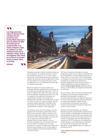 11
Las negociaciones
sobre el clima en París
a finales del año
presentan una
oportunidad única para
que los países de todo
el mundo que se
comprometan a un
futuro próspero y bajo
en carbono. Lo más
ambicioso que sea el
esfuerzo, mayor será la
recompensa. Pero París
es un hito en el camino
hacia un mejor clima,
no el final.
Unilever
Intergubernamental en Cambio Climático calcula que
para conseguirlo, las emisiones de todo el mundo
han de disminuir entre el 41% y el 72% en 2050.
Aunque hay más empresas que se estén marcando
objetivos de emisiones, pocas de ellas están en línea
con este objetivo. En la mayor parte de los casos,
los objetivos no son ni lo suficientemente profundos
ni a suficiente largo plazo.
Más de la mitad (el 51%) de los objetivos de
emisiones absolutas adoptados por las empresas de
la muestra solo se extienden hasta 2014 o 2015. El
42% se ha fijado el año 2020 como plazo, pero solo
el 6% se extienden más allá de esa fecha. Las cifras
con respecto a los objetivos de intensidad son
prácticamente idénticas. Esta cautela en el
establecimiento de objetivos probablemente se deba
a un entorno incierto en cuanto a políticas: muchas
empresas estarán esperando el resultado de las
conversaciones de París sobre el clima antes de
comprometerse a objetivos a más largo plazo.
Sin embargo, varios emisores grandes, como las
empresas de electricidad y gas Iberdrola, Enel y
NRG, se han propuesto objetivos ambiciosos de
emisiones a largo plazo que están en línea con las
ciencias del clima. Estas empresas reconocen que
hay un argumento comercial detrás del
establecimiento de tales objetivos y de una
dirección estratégica clara, incluyendo el fomento
de la innovación, la identificación de nuevos
mercados y la creación de resistencia a largo plazo.
Muchas otras empresas se han comprometido a
hacerlo mediante la iniciativa We Mean Business
‘Commit to Action’.
CDP tiene el propósito de trabajar en diversos
frentes para ayudar a otras empresas, especialmente
las pertenecientes a sectores altamente emisores, a
unirse a ellas. Con sus socios, CDP ha desarrollado
un enfoque por sectores para ayudar a las empresas
a establecer sus objetivos de reducción de
emisiones basándose en las ciencias del clima. La
iniciativa “Objetivos de reducción basados en la
ciencia” (Science Based Targets) utiliza el escenario
de los 2º C desarrollado por la Agencia Internacional
de la Energía.
De cara al futuro, CDP promoverá el establecimiento
de objetivos más ambiciosos mediante nuestra
calificación del desempeño, otorgando un
reconocimiento particular a los objetivos basados en
la ciencia. Estamos planificando cambios graduales
en nuestra metodología de calificación que
recompensarán a las empresas que estén en
transición hacia fuentes de energía renovable tanto
en ritmo como en escala.
Además, CDP está trabajando con industrias
altamente emisoras para desarrollar cuestionarios de
cambio climático y metodologías de calificación que
sean específicos de cada sector para garantizar que
la transparencia al CDP y las acciones precisas para
mostrar un desempeño líder son adecuadas para
cada sector. En 2015 probamos un cuestionario de
cambio climático y una metodología de calificación
por sectores de forma privada con empresas
petroleras y de gas elegidas antes de su aplicación
prevista para 2016.
Y las empresas tienen que estar presentes
en París
Informe CDP esp. 2015 30/10/15 10:10 Página 11
 