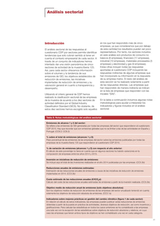 Análisis sectorial
27
Introducción
El análisis sectorial de las respuestas al
cuestionario CDP por sectores permite identificar
tendencias que solo cobran sentido al tener en
cuenta el contexto empresarial de cada sector. A
través de un conjunto de indicadores hemos
intentado dar una visión panorámica de cinco
sectores de actividad de la muestra Iberia 125.
Así, para cada sector ofrecemos información
sobre el volumen y la tendencia de sus
emisiones de GEI, los objetivos establecidos de
reducción de emisiones, las iniciativas
implantadas de reducción de emisiones y su
valoración general en cuanto a transparencia y
desempeño.
Utilizando el criterio general de CDP hemos
realizado la clasificación sectorial de las empresas
de la muestra de acuerdo a los diez sectores de
actividad definidos por el Global Industry
Classification Standard (GICS). No obstante, de
estos diez sectores hemos escogido solo aquellos
en los que han respondido más de cinco
empresas, ya que consideramos que por debajo
de esta cantidad los resultados pueden ser poco
representativos. Por tanto, los sectores incluidos
en este análisis son productos de consumo no
básicos (6 empresas), financiero (11 empresas),
industrial (10 empresas), materiales procesados (5
empresas) y electricidad y gas (9 empresas).
Estas cifras incluyen todas las respuestas
aportadas al cuestionario CDP incluyendo las
respuestas indirectas de algunas empresas que
han incorporado su información en la respuesta
de su empresa matriz. El resto del análisis de
esta sección se ha realizado solamente a partir
de las respuestas directas. Las empresas que
han respondido de manera indirecta se indican
en la lista de empresas que responden con las
iniciales “(SA)”.
En la tabla a continuación incluimos algunas notas
metodológicas para ayudar a interpretar los
indicadores y figuras incluidos en el análisis
sectorial:
Emisiones de alcance 1 y 2 del sector:
Se refiere a las emisiones de GEI generadas por todas las empresas del sector que respondieron al cuestionario
CDP 2015. Hay que recordar que son emisiones globales que no se limitan a las de las actividades en España y
Portugal. (CC8.2; CC8.3)
% sobre el total de emisiones (alcances 1 y 2):
Peso porcentual de las emisiones de las empresas del sector sobre las emisiones publicadas por todas las
empresas de la muestra Iberia 125 que respondieron al cuestionario CDP 2015.
% de variación de emisiones (alcances 1 y 2) con respecto al año anterior:
El cálculo de este porcentaje no tiene en cuenta que en algunos sectores ha habido variaciones en la
composición de empresas entre los años 2014 y 2015.
Inversión en iniciativas de reducción de emisiones:
Se incluye aquí el total de las inversiones realizadas en el año 2014 publicadas por las empresas. (CC3.3b)
Reducciones anuales de emisiones estimadas:
Estimación de las reducciones anuales de emisiones a causa de las iniciativas de reducción de emisiones
implantadas en 2014. (CC3.3b)
Coste estimado de las reducciones anuales (€/tCO2
e):
Cálculo del coste de las reducciones anuales estimadas de emisiones a partir de la inversión realizada. (CC3.3b)
Objetivo medio de reducción anual de emisiones (solo objetivos absolutos):
Son los objetivos medios de reducción de emisiones de las empresas del sector anualizado teniendo en cuenta
solamente los objetivos de reducción absoluta de emisiones. (CC3.1a)
Indicadores sobre mejores prácticas en gestión del cambio climático (figura 1 de cada sector):
En relación al cálculo de estos indicadores, las empresas pueden publicar varias reducciones de emisiones
obtenidas a partir de la puesta en práctica de actividades, diversos objetivos de reducción, así como incentivos y
gratificaciones. Para calcular las estadísticas en todos los casos anteriores se ha contabilizado a las empresas
una sola vez con la excepción de las estadísticas sobre objetivos de reducción absolutos y relativos, en cuyo
caso las empresas que tienen ambos tipos de objetivos se han contabilizado una vez en cada categoría.
Tabla 6: Notas metodológicas del análisis sectorial
Informe CDP esp. 2015 30/10/15 10:10 Página 27
 