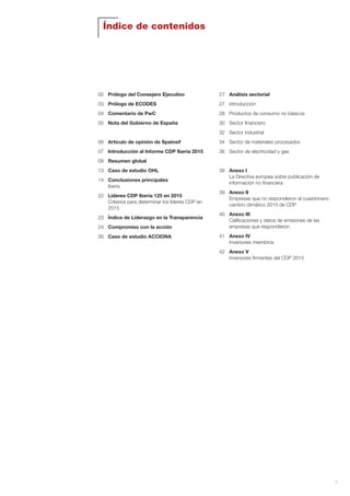 1
02 Prólogo del Consejero Ejecutivo
03 Prólogo de ECODES
04 Comentario de PwC
05 Nota del Gobierno de España
06 Artículo de opinión de Spainsif
07 Introducción al Informe CDP Iberia 2015
08 Resumen global
13 Caso de estudio OHL
14 Conclusiones principales
Iberia
22 Líderes CDP Iberia 125 en 2015
Criterios para determinar los líderes CDP en
2015
23 Índice de Liderazgo en la Transparencia
24 Compromiso con la acción
26 Caso de estudio ACCIONA
27 Análisis sectorial
27 Introducción
28 Productos de consumo no básicos
30 Sector financiero
32 Sector industrial
34 Sector de materiales procesados
36 Sector de electricidad y gas
38 Anexo I
La Directiva europea sobre publicación de
información no financiera
39 Anexo II
Empresas que no respondieron al cuestionario
cambio climático 2015 de CDP
40 Anexo III
Calificaciones y datos de emisiones de las
empresas que respondieron
41 Anexo IV
Inversores miembros
42 Anexo V
Inversores firmantes del CDP 2015
Índice de contenidos
Informe CDP esp. 2015 30/10/15 10:09 Página 1
 
