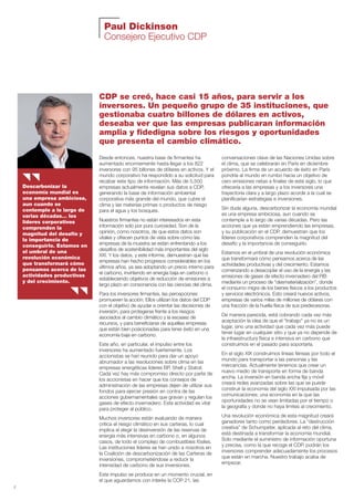 2
Paul Dickinson
Consejero Ejecutivo CDP
Desde entonces, nuestra base de firmantes ha
aumentado enormemente hasta llegar a los 822
inversores con 95 billones de dólares en activos. Y el
mundo corporativo ha respondido a su solicitud para
recabar este tipo de información. Más de 5,500
empresas actualmente revelan sus datos a CDP,
generando la base de información ambiental
corporativa más grande del mundo, que cubre el
clima y las materias primas o productos de riesgo
para el agua y los bosques.
Nuestros firmantes no están interesados en esta
información solo por pura curiosidad. Son de la
opinión, como nosotros, de que estos datos son
vitales y ofrecen puntos de vista sobre cómo las
empresas de la muestra se están enfrentando a los
desafíos de sostenibilidad más importantes del siglo
XXI. Y los datos, y este informe, demuestran que las
empresas han hecho progresos considerables en los
últimos años, ya sea adoptando un precio interno para
el carbono, invirtiendo en energía baja en carbono o
estableciendo objetivos de reducción de emisiones a
largo plazo en consonancia con las ciencias del clima.
Para los inversores firmantes, las percepciones
promueven la acción. Ellos utilizan los datos del CDP
con el objetivo de ayudar a orientar las decisiones de
inversión, para protegerse frente a los riesgos
asociados al cambio climático y la escasez de
recursos, y para beneficiarse de aquellas empresas
que están bien posicionadas para tener éxito en una
economía baja en carbono.
Este año, en particular, el impulso entre los
inversores ha aumentado fuertemente. Los
accionistas se han reunido para dar un apoyo
abrumador a las resoluciones sobre clima en las
empresas energéticas líderes BP, Shell y Statoil.
Cada vez hay más compromiso directo por parte de
los accionistas en hacer que los consejos de
administración de las empresas dejen de utilizar sus
fondos para ejercer presión en contra de las
acciones gubernamentales que gravan y regulan los
gases de efecto invernadero. Esta actividad es vital
para proteger al público.
Muchos inversores están evaluando de manera
crítica el riesgo climático en sus carteras, lo cual
implica el elegir la desinversión de las reservas de
energía más intensivas en carbono o, en algunos
casos, de todo el complejo de combustibles fósiles.
Las instituciones líderes se han unido a nosotros en
la Coalición de descarbonización de las Carteras de
inversiones, comprometiéndose a reducir la
intensidad de carbono de sus inversiones.
Este impulso se produce en un momento crucial, en
el que aguardamos con interés la COP 21, las
conversaciones clave de las Naciones Unidas sobre
el clima, que se celebrarán en París en diciembre
próximo. La firma de un acuerdo de éxito en París
pondría al mundo en rumbo hacia un objetivo de
cero emisiones netas a finales de este siglo, lo que
ofrecería a las empresas y a los inversores una
trayectoria clara y a largo plazo acorde a la cual se
planificarían estrategias e inversiones.
Sin duda alguna, descarbonizar la economía mundial
es una empresa ambiciosa, aun cuando se
contemple a lo largo de varias décadas. Pero las
acciones que ya están emprendiendo las empresas,
y su publicación en el CDP, demuestran que los
líderes corporativos comprenden la magnitud del
desafío y la importancia de conseguirlo.
Estamos en el umbral de una revolución económica
que transformará cómo pensamos acerca de las
actividades productivas y del crecimiento. Estamos
comenzando a desacoplar el uso de la energía y las
emisiones de gases de efecto invernadero del PIB
mediante un proceso de “desmaterialización”, donde
el consumo migra de los bienes físicos a los productos
y servicios electrónicos. Esto creará nuevos activos,
empresas de varios miles de millones de dólares con
una fracción de la huella física de sus predecesoras.
De manera parecida, está cobrando cada vez más
aceptación la idea de que el “trabajo” ya no es un
lugar, sino una actividad que cada vez más puede
tener lugar en cualquier sitio y que ya no depende de
la infraestructura física e intensiva en carbono que
construimos en el pasado para soportarla.
En el siglo XIX construimos líneas férreas por todo el
mundo para transportar a las personas y las
mercancías. Actualmente tenemos que crear un
nuevo medio de transporte en forma de banda
ancha. La inversión en banda ancha fija y móvil
creará redes avanzadas sobre las que se puede
construir la economía del siglo XXI impulsada por las
comunicaciones; una economía en la que las
oportunidades no se vean limitadas por el tiempo o
la geografía y donde no haya límites al crecimiento.
Una revolución económica de esta magnitud creará
ganadores tanto como perdedores. La “destrucción
creativa” de Schumpeter, aplicada al reto del clima,
está destinada a transformar la economía mundial.
Solo mediante el suministro de información oportuna
y precisa, como la que recoge el CDP, podrán los
inversores comprender adecuadamente los procesos
que están en marcha. Nuestro trabajo acaba de
empezar.
Descarbonizar la
economía mundial es
una empresa ambiciosa,
aun cuando se
contemple a lo largo de
varias décadas… los
líderes corporativos
comprenden la
magnitud del desafío y
la importancia de
conseguirlo. Estamos en
el umbral de una
revolución económica
que transformará cómo
pensamos acerca de las
actividades productivas
y del crecimiento.
CDP se creó, hace casi 15 años, para servir a los
inversores. Un pequeño grupo de 35 instituciones, que
gestionaba cuatro billones de dólares en activos,
deseaba ver que las empresas publicaran información
amplia y fidedigna sobre los riesgos y oportunidades
que presenta el cambio climático.
Informe CDP esp. 2015 30/10/15 10:10 Página 2
 