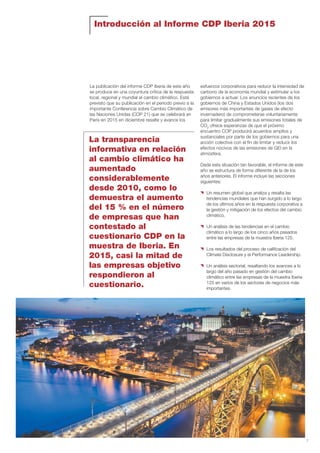 7
Introducción al Informe CDP Iberia 2015
La publicación del informe CDP Iberia de este año
se produce en una coyuntura crítica de la respuesta
local, regional y mundial al cambio climático. Está
previsto que su publicación en el periodo previo a la
importante Conferencia sobre Cambio Climático de
las Naciones Unidas (COP 21) que se celebrará en
París en 2015 en diciembre resalte y avance los
esfuerzos corporativos para reducir la intensidad de
carbono de la economía mundial y estimular a los
gobiernos a actuar. Los anuncios recientes de los
gobiernos de China y Estados Unidos (los dos
emisores más importantes de gases de efecto
invernadero) de comprometerse voluntariamente
para limitar gradualmente sus emisiones totales de
CO2
ofrece esperanzas de que el próximo
encuentro COP producirá acuerdos amplios y
sustanciales por parte de los gobiernos para una
acción colectiva con el fin de limitar y reducir los
efectos nocivos de las emisiones de GEI en la
atmósfera.
Dada esta situación tan favorable, el informe de este
año se estructura de forma diferente de la de los
años anteriores. El informe incluye las secciones
siguientes:
Un resumen global que analiza y resalta las
tendencias mundiales que han surgido a lo largo
de los últimos años en la respuesta corporativa a
la gestión y mitigación de los efectos del cambio
climático.
Un análisis de las tendencias en el cambio
climático a lo largo de los cinco años pasados
entre las empresas de la muestra Iberia 125.
Los resultados del proceso de calificación del
Climate Disclosure y el Performance Leadership.
Un análisis sectorial, resaltando los avances a lo
largo del año pasado en gestión del cambio
climático entre las empresas de la muestra Iberia
125 en varios de los sectores de negocios más
importantes.
La transparencia
informativa en relación
al cambio climático ha
aumentado
considerablemente
desde 2010, como lo
demuestra el aumento
del 15 % en el número
de empresas que han
contestado al
cuestionario CDP en la
muestra de Iberia. En
2015, casi la mitad de
las empresas objetivo
respondieron al
cuestionario.
Informe CDP esp. 2015 30/10/15 10:10 Página 7
 