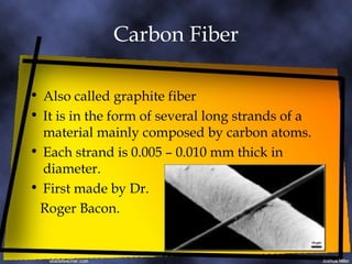 Carbon Fiber Also called graphite fiber It is in the form of several long strands of a material mainly composed by carbon atoms. Each strand is 0.005 – 0.010 mm thick in diameter. First made by Dr. Roger Bacon. 