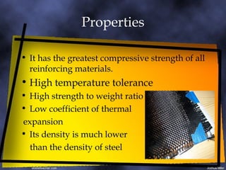 Properties It has the greatest compressive strength of all reinforcing materials. High temperature tolerance High strength to weight ratio Low coefficient of thermal expansion Its density is much lower  than the density of steel 