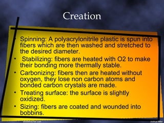 Creation Spinning: A polyacrylonitrile plastic is spun into fibers which are then washed and stretched to the desired diameter. Stabilizing: fibers are heated with O2 to make their bonding more thermally stable. Carbonizing: fibers then are heated without oxygen, they lose non carbon atoms and bonded carbon crystals are made. Treating surface: the surface is slightly oxidized. Sizing: fibers are coated and wounded into bobbins. 