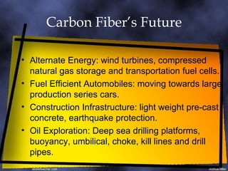 Carbon Fiber’s Future Alternate Energy: wind turbines, compressed natural gas storage and transportation fuel cells. Fuel Efficient Automobiles: moving towards large production series cars. Construction Infrastructure: light weight pre-cast concrete, earthquake protection. Oil Exploration: Deep sea drilling platforms, buoyancy, umbilical, choke, kill lines and drill pipes. 