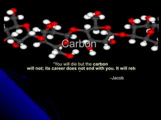 Carbon  “ You will die but the  carbon  will not; its career does not end with you. It will return to the soil, and there a plant may take it up again in time, sending it once more on a cycle of plant and animal life. ”    -Jacob 
