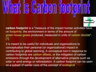 What is Carbon footprint carbon footprint  is a &quot;measure of the impact human activities have on  footprints . the environment in terms of the amount of  green house gases  produced, measured in units of  carbon dioxide &quot;. [1]   It is meant to be useful for individuals and organizations to conceptualize their personal (or organizational) impact in contributing to global warming. A conceptual tool in response to carbon footprints are  carbon offsets , or the mitigation of carbon emissions through the development of alternative projects such as solar or wind energy or reforestation. A carbon footprint can be seen as a subset of earlier uses of the concept of  ecological  