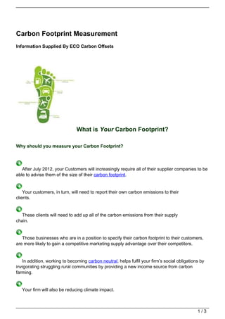 Carbon Footprint Measurement
Information Supplied By ECO Carbon Offsets




                               What is Your Carbon Footprint?

Why should you measure your Carbon Footprint?




   After July 2012, your Customers will increasingly require all of their supplier companies to be
able to advise them of the size of their carbon footprint.


    Your customers, in turn, will need to report their own carbon emissions to their
clients.


  These clients will need to add up all of the carbon emissions from their supply
chain.


   Those businesses who are in a position to specify their carbon footprint to their customers,
are more likely to gain a competitive marketing supply advantage over their competitors.


   In addition, working to becoming carbon neutral, helps fulfil your firm’s social obligations by
invigorating struggling rural communities by providing a new income source from carbon
farming.


   Your firm will also be reducing climate impact.



                                                                                              1/3
 