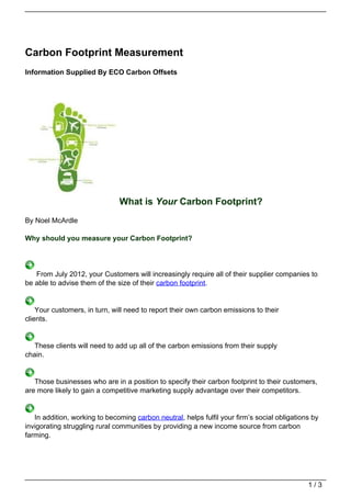 Carbon Footprint Measurement
Information Supplied By ECO Carbon Offsets




                               What is Your Carbon Footprint?
By Noel McArdle

Why should you measure your Carbon Footprint?




   From July 2012, your Customers will increasingly require all of their supplier companies to
be able to advise them of the size of their carbon footprint.


    Your customers, in turn, will need to report their own carbon emissions to their
clients.


  These clients will need to add up all of the carbon emissions from their supply
chain.


   Those businesses who are in a position to specify their carbon footprint to their customers,
are more likely to gain a competitive marketing supply advantage over their competitors.


   In addition, working to becoming carbon neutral, helps fulfil your firm’s social obligations by
invigorating struggling rural communities by providing a new income source from carbon
farming.




                                                                                              1/3
 