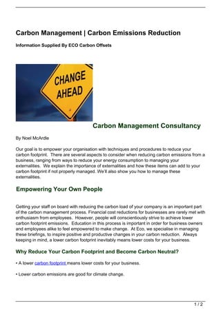 Carbon Management | Carbon Emissions Reduction
Information Supplied By ECO Carbon Offsets




                                      Carbon Management Consultancy
By Noel McArdle

Our goal is to empower your organisation with techniques and procedures to reduce your
carbon footprint. There are several aspects to consider when reducing carbon emissions from a
business, ranging from ways to reduce your energy consumption to managing your
externalities. We explain the importance of externalities and how these items can add to your
carbon footprint if not properly managed. We’ll also show you how to manage these
externalities.

Empowering Your Own People

Getting your staff on board with reducing the carbon load of your company is an important part
of the carbon management process. Financial cost reductions for businesses are rarely met with
enthusiasm from employees. However, people will conscientiously strive to achieve lower
carbon footprint emissions. Education in this process is important in order for business owners
and employees alike to feel empowered to make change. At Eco, we specialise in managing
these briefings, to inspire positive and productive changes in your carbon reduction. Always
keeping in mind, a lower carbon footprint inevitably means lower costs for your business.

Why Reduce Your Carbon Footprint and Become Carbon Neutral?

• A lower carbon footprint means lower costs for your business.

• Lower carbon emissions are good for climate change.




                                                                                         1/2
 