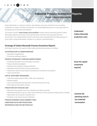 Know the capital
investment
required
Examine the
operating costs &
raw materials
consumption
Carbon Monoxide is a colorless, odorless, and tasteless toxic gas created from the incomplete
combustion of carbon-containing compounds. It is increasingly being used on a very large scale for
the production of chemical intermediates.
The Intratec portfolio (www.intratec.us/our-portfolio) includes reports examining specific Carbon
Monoxide production processes. Each report presents one-time costs associated with the
construction of an industrial plant and the continuing costs associated with the daily operation of
such a plant. General information included in our reports is presented below.
AN INTRODUCTION TO CARBON MONOXIDE
PROCESS TECHNOLOGY THOROUGH UNDERSTANDING
* Description & applications
* Production pathways diagram
* Product(s) generated & raw material(s) consumed
* Physico-chemistry highlights
* Industrial site production capacity definition
* Detailed process block flow scheme & description
* Key process input & output figures (including raw material(s) consumption)
* Labor requirements
CAPITAL INVESTMENT BREAKDOWN
* Total fixed capital required (ISBL, OSBL and contingency)
* Working capital
* Costs incurred during industrial plant commissioning and start-up
* Multi-regional fixed capital analysis
PRODUCTION COST DETAILED LOOK
* Manufacturing variable costs (raw materials and utilities required)
* Manufacturing fixed costs (e.g., labor and maintenance costs, operating charges, plant overhead)
* Depreciation and corporate overhead costs
* Production cost history (4-year timeframe)
Understand
Carbon Monoxide
production costs
Industrial Process Economics
About Carbon Monoxide
Reports
Coverage of Carbon Monoxide Process Economics Reports
Each report examines one specific Carbon Monoxide production process, including:
PROCESS ECONOMICS QUICK SUMMARY TABLE
LABOR WAGE RATES AND PRICING BASIS
REFERENCES & ANALYSIS METHODOLOGY
 