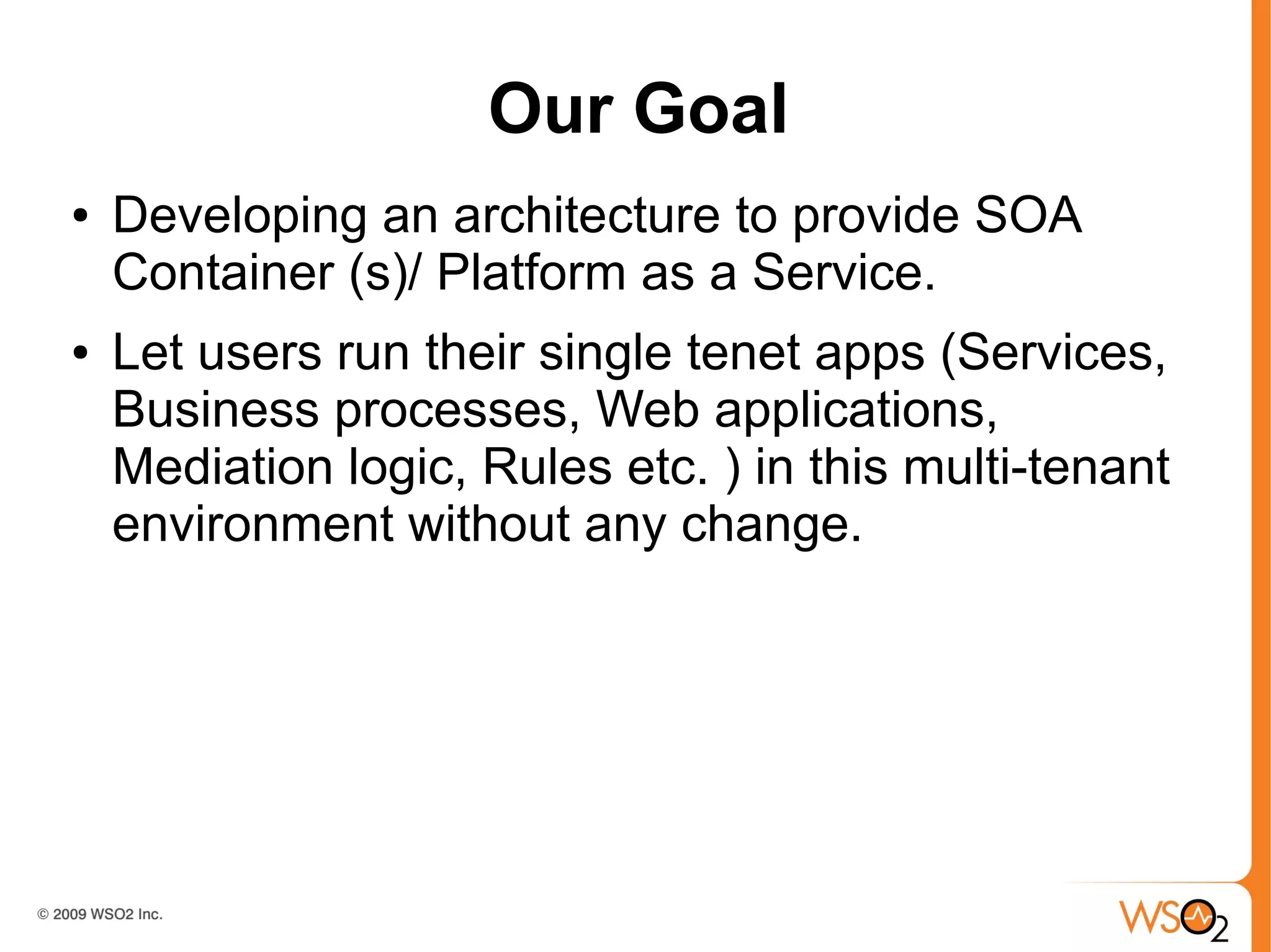 Our Goal
●   Developing an architecture to provide SOA
    Container (s)/ Platform as a Service.
●   Let users run their single tenet apps (Services,
    Business processes, Web applications,
    Mediation logic, Rules etc. ) in this multi-tenant
    environment without any change.
 