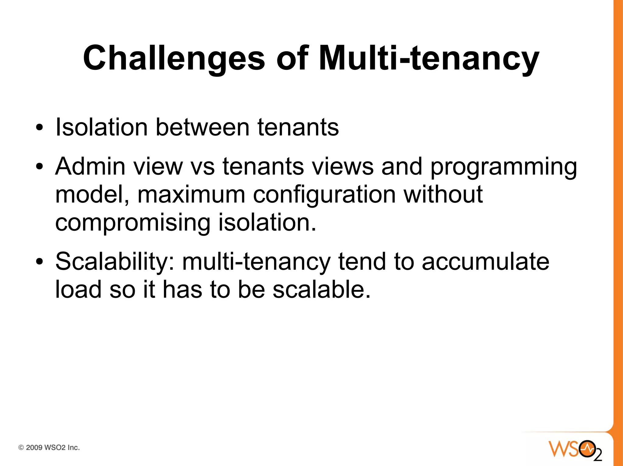 Challenges of Multi-tenancy
●   Isolation between tenants
●   Admin view vs tenants views and programming
    model, maximum configuration without
    compromising isolation.
●   Scalability: multi-tenancy tend to accumulate
    load so it has to be scalable.
 