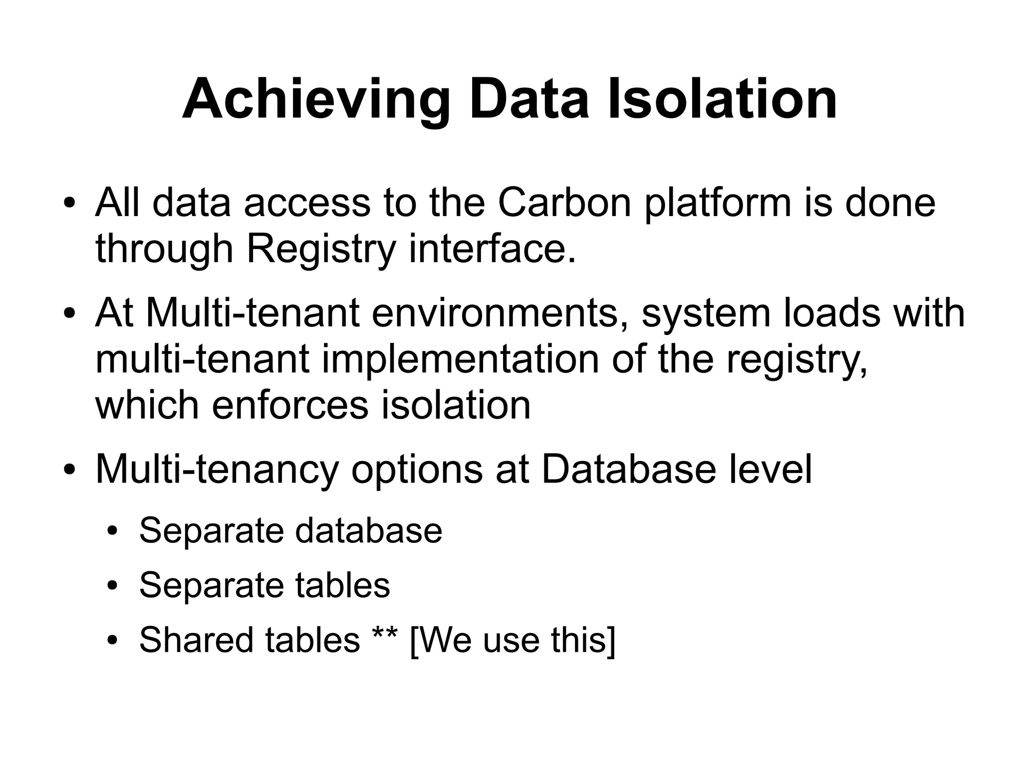 Achieving Data Isolation
●   All data access to the Carbon platform is done
    through Registry interface.
●   At Multi-tenant environments, system loads with
    multi-tenant implementation of the registry,
    which enforces isolation
●   Multi-tenancy options at Database level
    ●   Separate database
    ●   Separate tables
    ●   Shared tables ** [We use this]
 